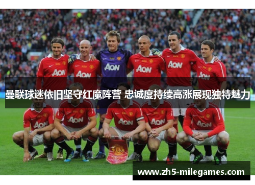 曼联球迷依旧坚守红魔阵营 忠诚度持续高涨展现独特魅力