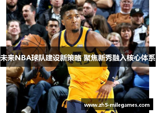 未来NBA球队建设新策略 聚焦新秀融入核心体系