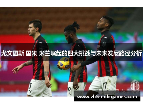 尤文图斯 国米 米兰崛起的四大挑战与未来发展路径分析