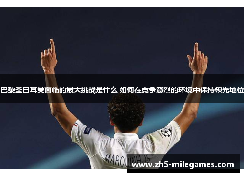 巴黎圣日耳曼面临的最大挑战是什么 如何在竞争激烈的环境中保持领先地位