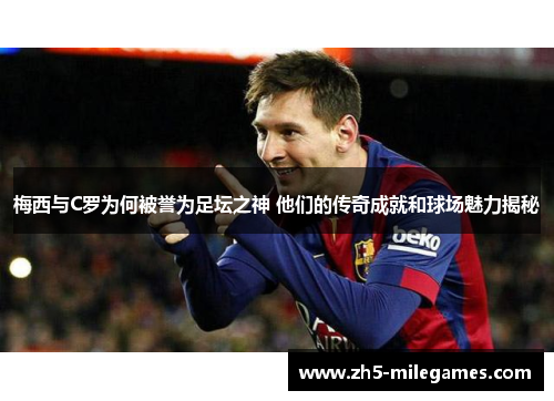 梅西与C罗为何被誉为足坛之神 他们的传奇成就和球场魅力揭秘