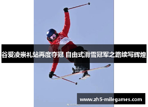 谷爱凌崇礼站再度夺冠 自由式滑雪冠军之路续写辉煌