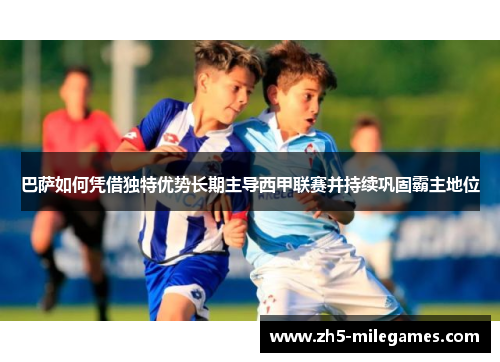 巴萨如何凭借独特优势长期主导西甲联赛并持续巩固霸主地位