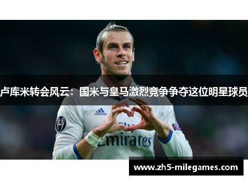 卢库米转会风云：国米与皇马激烈竞争争夺这位明星球员