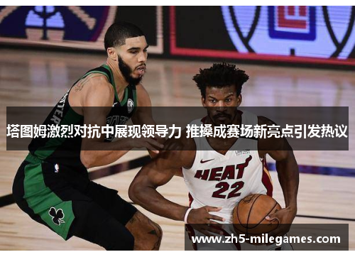 塔图姆激烈对抗中展现领导力 推搡成赛场新亮点引发热议