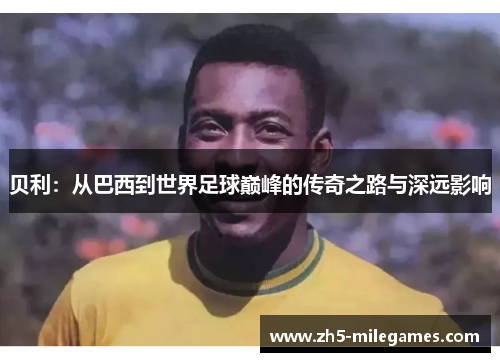 贝利：从巴西到世界足球巅峰的传奇之路与深远影响