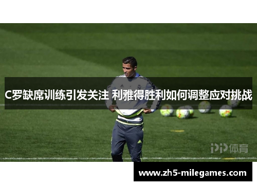 C罗缺席训练引发关注 利雅得胜利如何调整应对挑战