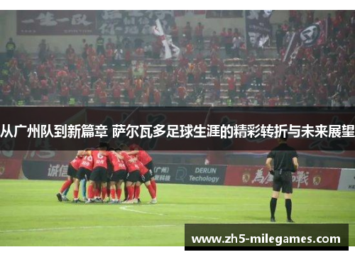 从广州队到新篇章 萨尔瓦多足球生涯的精彩转折与未来展望