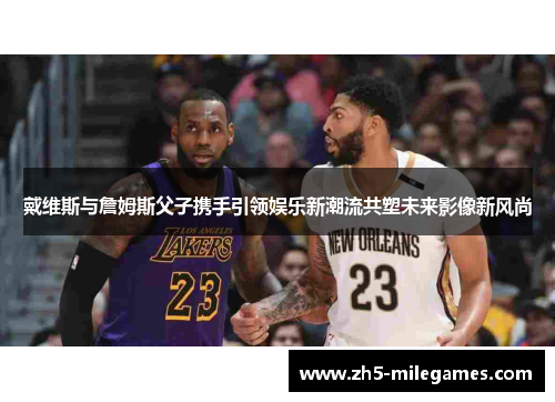 戴维斯与詹姆斯父子携手引领娱乐新潮流共塑未来影像新风尚