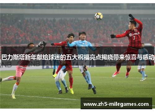 巴力斯塔新年献给球迷的五大祝福亮点揭晓带来惊喜与感动