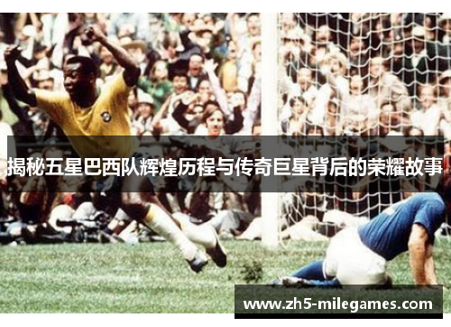 揭秘五星巴西队辉煌历程与传奇巨星背后的荣耀故事
