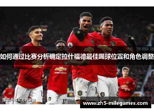 如何通过比赛分析确定拉什福德最佳踢球位置和角色调整