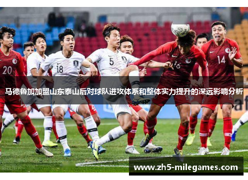 马德鲁加加盟山东泰山后对球队进攻体系和整体实力提升的深远影响分析