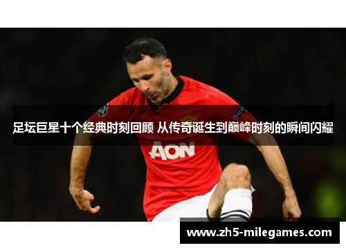 足坛巨星十个经典时刻回顾 从传奇诞生到巅峰时刻的瞬间闪耀